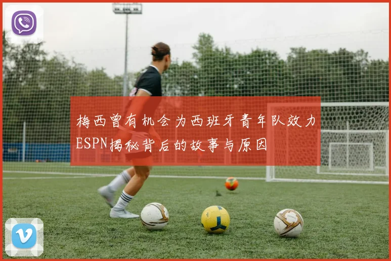 梅西曾有机会为西班牙青年队效力ESPN揭秘背后的故事与原因