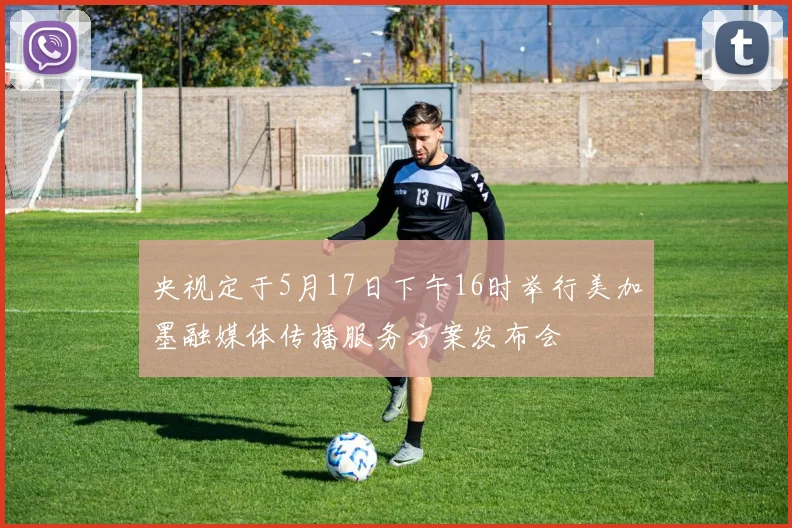 央视定于5月17日下午16时举行美加墨融媒体传播服务方案发布会