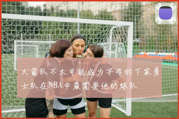 火箭队不太可能成为字母的下家勇士队在NBA中最需要他的球队
