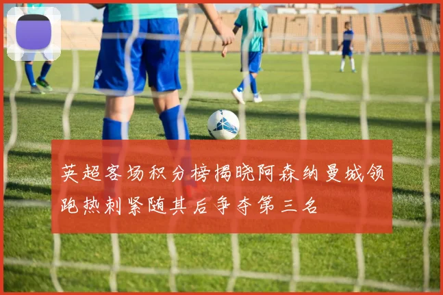 英超客场积分榜揭晓阿森纳曼城领跑热刺紧随其后争夺第三名