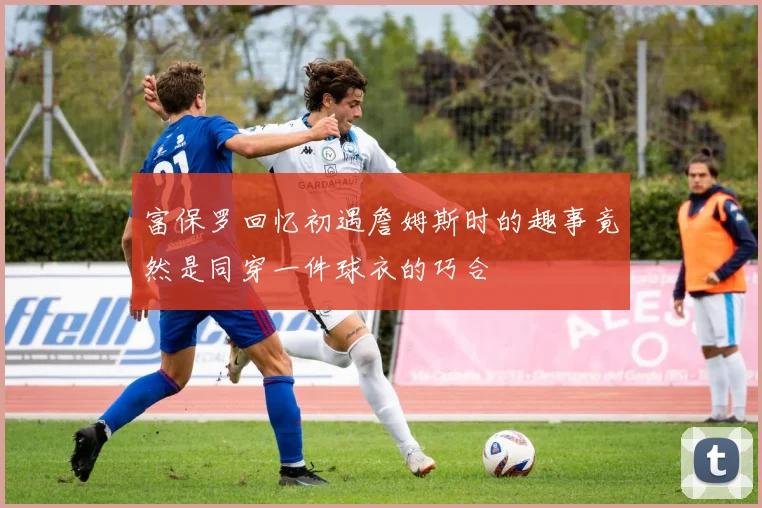 富保罗回忆初遇詹姆斯时的趣事竟然是同穿一件球衣的巧合