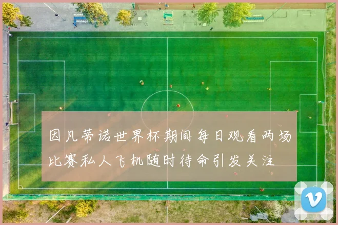 因凡蒂诺世界杯期间每日观看两场比赛私人飞机随时待命引发关注