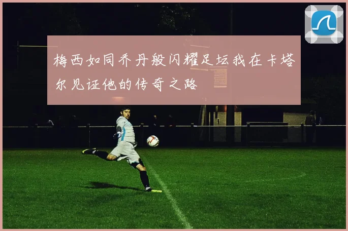 梅西如同乔丹般闪耀足坛我在卡塔尔见证他的传奇之路