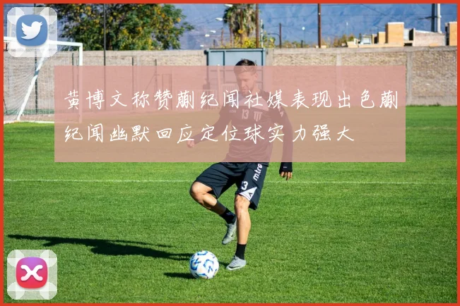 黄博文称赞蒯纪闻社媒表现出色蒯纪闻幽默回应定位球实力强大