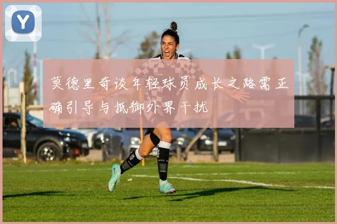 莫德里奇谈年轻球员成长之路需正确引导与抵御外界干扰