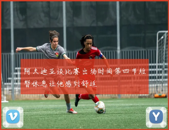 阿夫迪亚谈比赛出场时间第四节短暂休息让他感到舒适