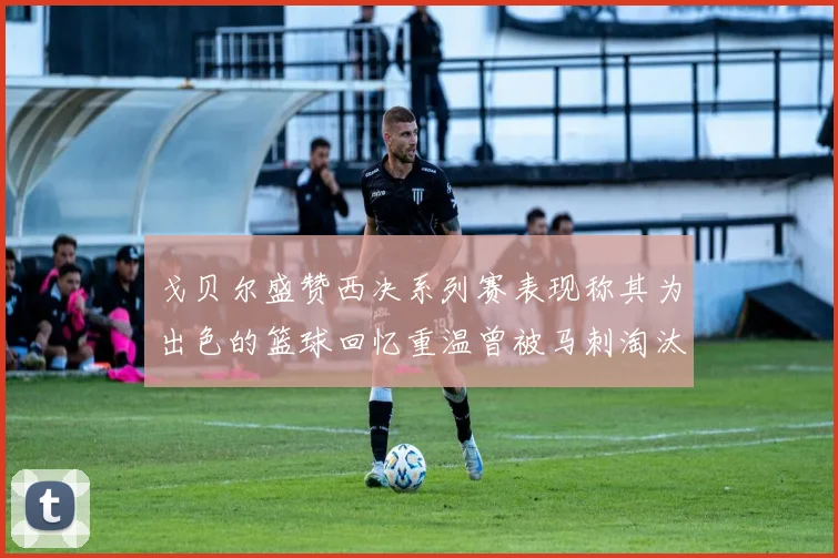 戈贝尔盛赞西决系列赛表现称其为出色的篮球回忆重温曾被马刺淘汰的经历