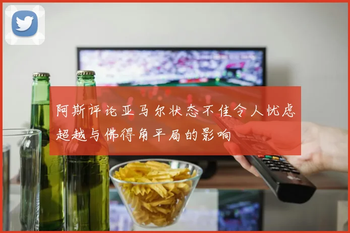 阿斯评论亚马尔状态不佳令人忧虑超越与佛得角平局的影响