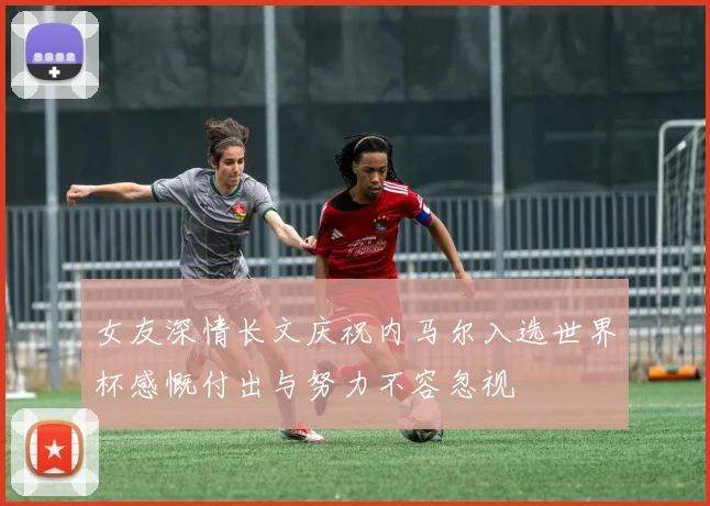 女友深情长文庆祝内马尔入选世界杯感慨付出与努力不容忽视