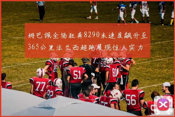 姆巴佩全场狂奔8290米速度飙升至365公里法兰西超跑展现惊人实力