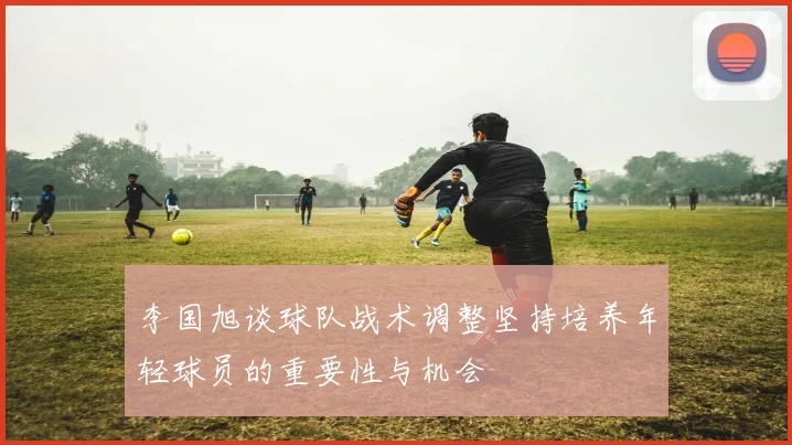 李国旭谈球队战术调整坚持培养年轻球员的重要性与机会