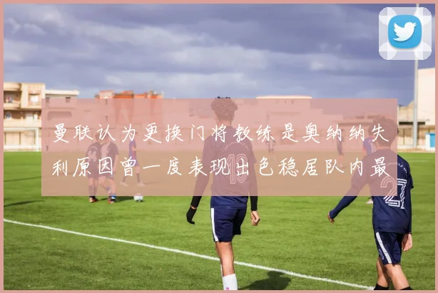 曼联认为更换门将教练是奥纳纳失利原因曾一度表现出色稳居队内最佳