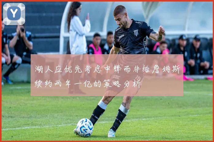 湖人应优先考虑中锋而非给詹姆斯续约两年一亿的策略分析