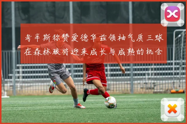 考辛斯称赞爱德华兹领袖气质三球在森林狼将迎来成长与成熟的机会