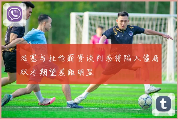 活塞与杜伦薪资谈判或将陷入僵局双方期望差距明显