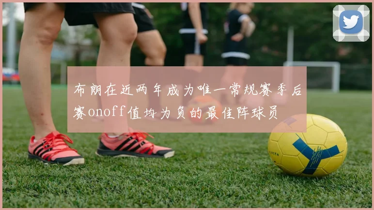 布朗在近两年成为唯一常规赛季后赛onoff值均为负的最佳阵球员