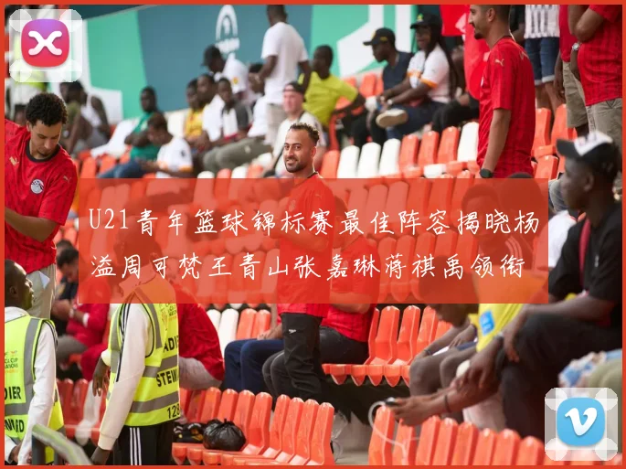 U21青年篮球锦标赛最佳阵容揭晓杨溢周可梵王青山张嘉琳蒋祺禹领衔出战