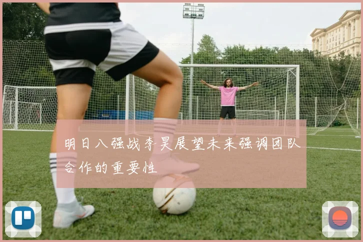 明日八强战李昊展望未来强调团队合作的重要性
