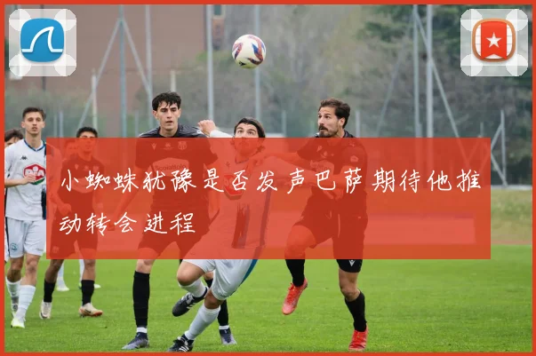 小蜘蛛犹豫是否发声巴萨期待他推动转会进程