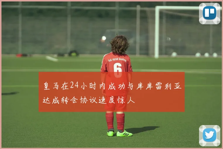 皇马在24小时内成功与库库雷利亚达成转会协议速度惊人