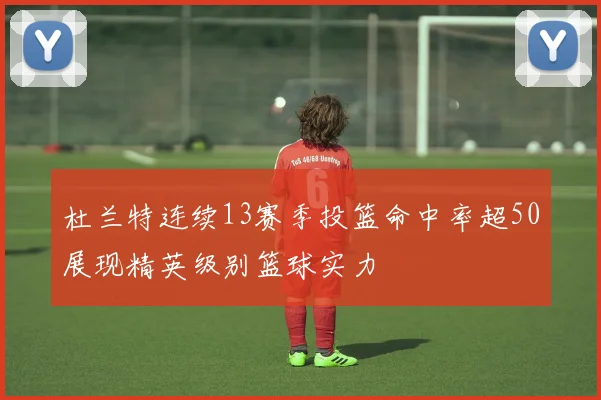 杜兰特连续13赛季投篮命中率超50展现精英级别篮球实力
